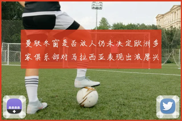 曼联冬窗是否放人仍未决定欧洲多家俱乐部对马拉西亚表现出浓厚兴趣