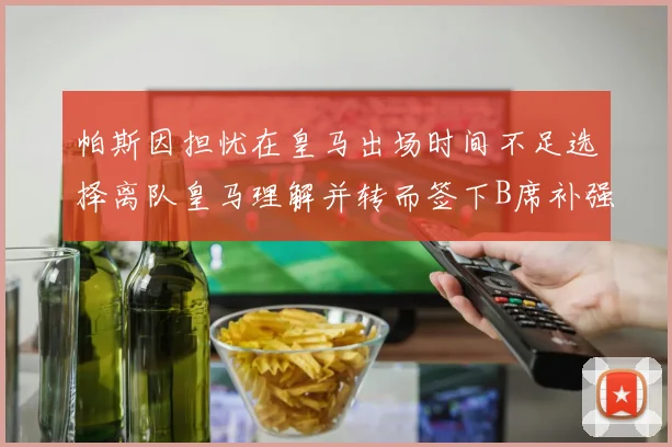 帕斯因担忧在皇马出场时间不足选择离队皇马理解并转而签下B席补强阵容