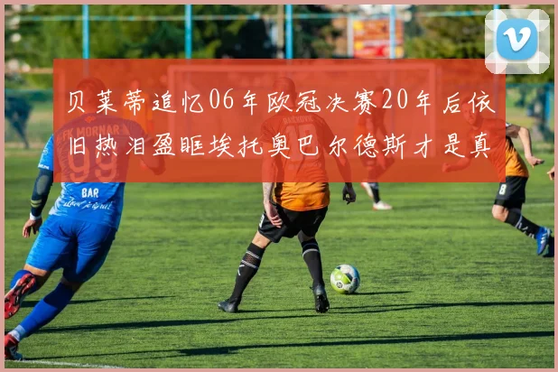 贝莱蒂追忆06年欧冠决赛20年后依旧热泪盈眶埃托奥巴尔德斯才是真正的英雄
