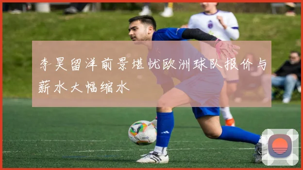 李昊留洋前景堪忧欧洲球队报价与薪水大幅缩水
