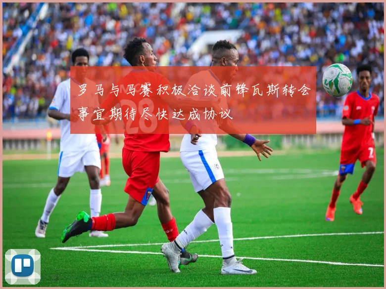 罗马与马赛积极洽谈前锋瓦斯转会事宜期待尽快达成协议