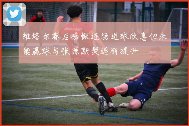 维塔尔赛后感慨连场进球欣喜但未能赢球与张源默契逐渐提升