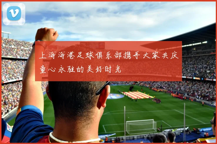 上海海港足球俱乐部携手大家共庆童心永驻的美好时光