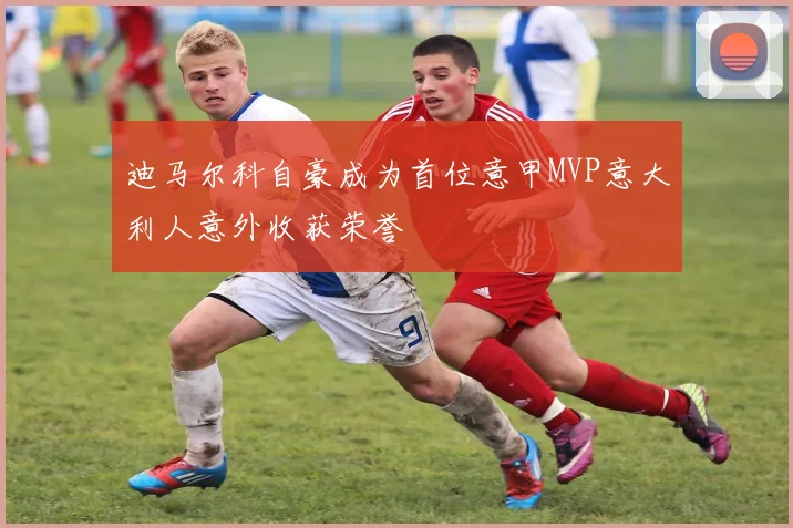 迪马尔科自豪成为首位意甲MVP意大利人意外收获荣誉