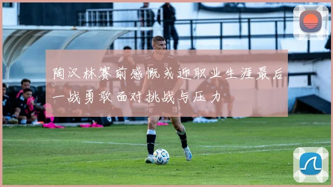 陶汉林赛前感慨或迎职业生涯最后一战勇敢面对挑战与压力