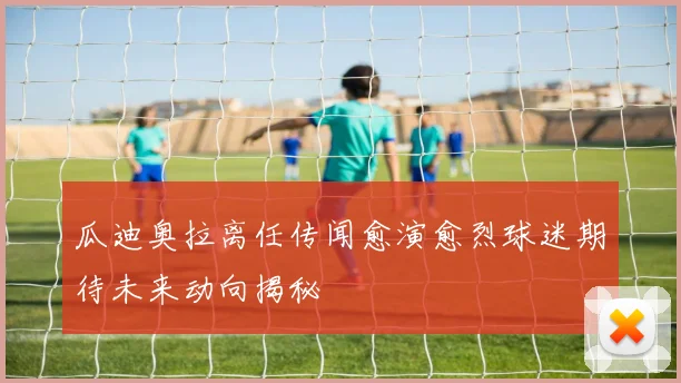 瓜迪奥拉离任传闻愈演愈烈球迷期待未来动向揭秘
