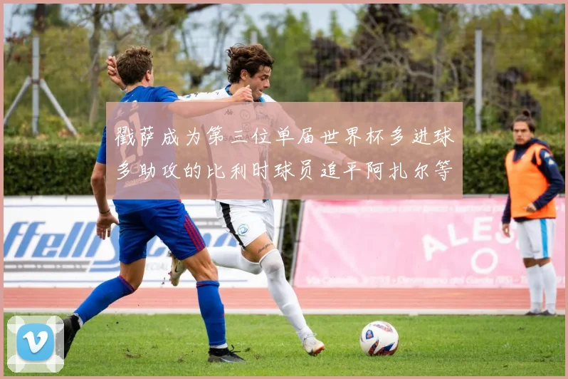 戳萨成为第三位单届世界杯多进球多助攻的比利时球员追平阿扎尔等传奇