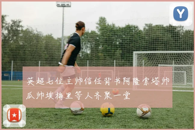 英超七位主帅信任背书阿隆索塔帅瓜帅埃梅里等人齐聚一堂