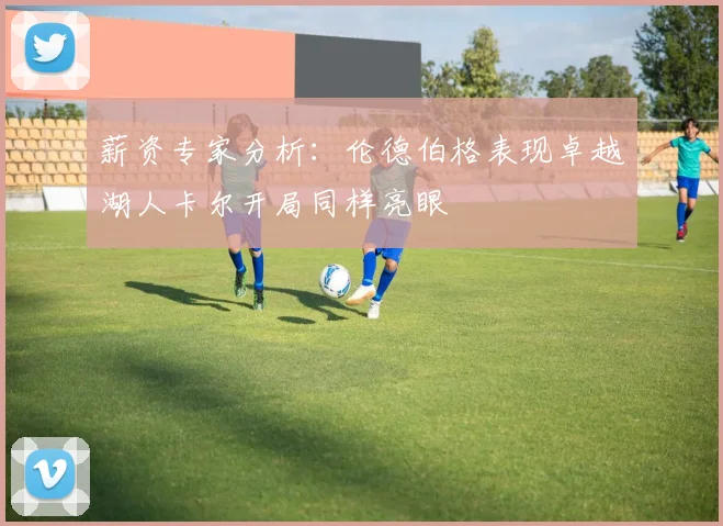 薪资专家分析：伦德伯格表现卓越湖人卡尔开局同样亮眼
