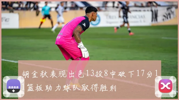 胡金秋表现出色13投8中砍下17分11篮板助力球队取得胜利