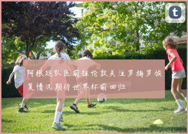 阿根廷队医前往伦敦关注罗梅罗恢复情况期待世界杯前回归