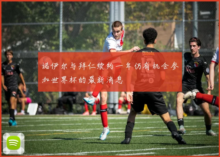 诺伊尔与拜仁续约一年仍有机会参加世界杯的最新消息