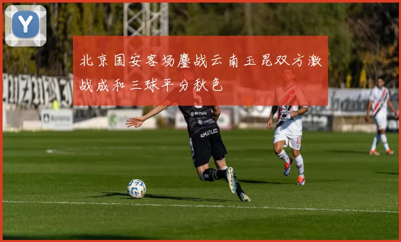北京国安客场鏖战云南玉昆双方激战成和三球平分秋色