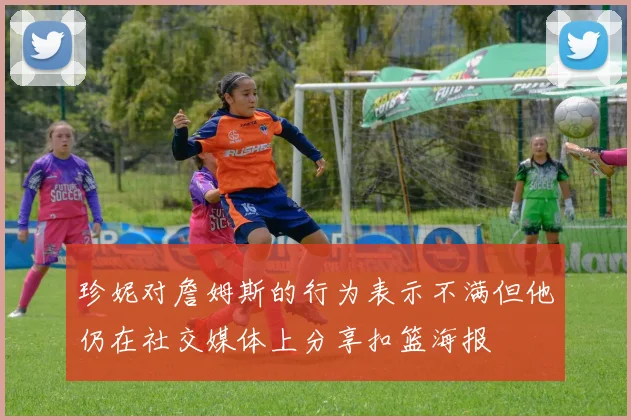 珍妮对詹姆斯的行为表示不满但他仍在社交媒体上分享扣篮海报