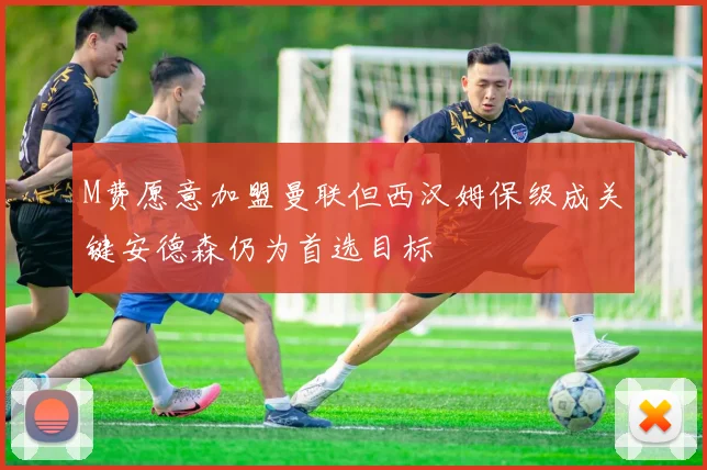 M费愿意加盟曼联但西汉姆保级成关键安德森仍为首选目标